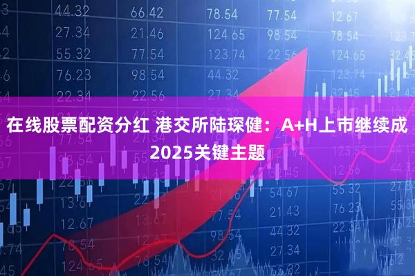 在线股票配资分红 港交所陆琛健：A+H上市继续成2025关键主题