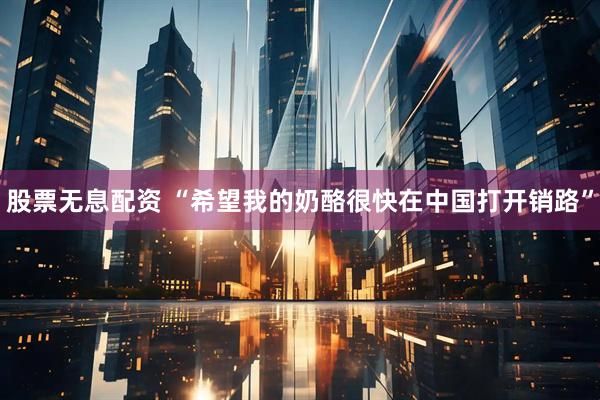 股票无息配资 “希望我的奶酪很快在中国打开销路”