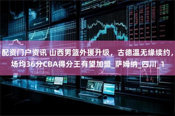 配资门户资讯 山西男篮外援升级，古德温无缘续约，场均36分CBA得分王有望加盟_萨姆纳_四川_1