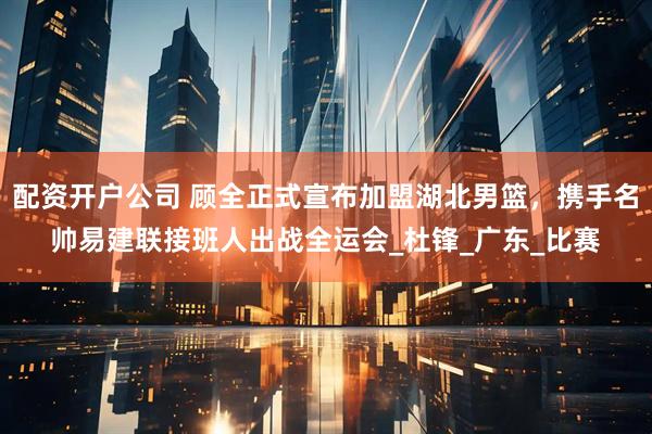 配资开户公司 顾全正式宣布加盟湖北男篮，携手名帅易建联接班人出战全运会_杜锋_广东_比赛