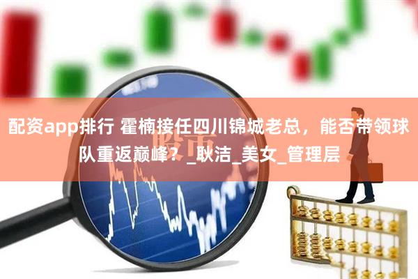 配资app排行 霍楠接任四川锦城老总，能否带领球队重返巅峰？_耿洁_美女_管理层