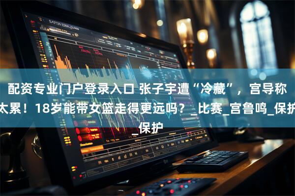 配资专业门户登录入口 张子宇遭“冷藏”，宫导称太累！18岁能带女篮走得更远吗？_比赛_宫鲁鸣_保护