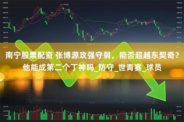 南宁股票配资 张博源攻强守弱，能否超越东契奇？他能成第二个丁神吗_防守_世青赛_球员