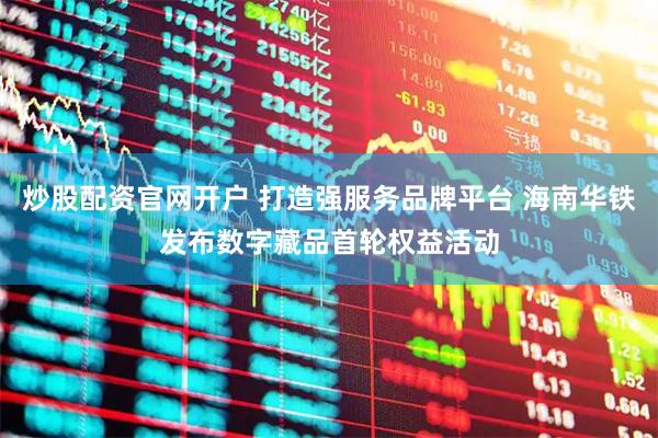 炒股配资官网开户 打造强服务品牌平台 海南华铁发布数字藏品首轮权益活动
