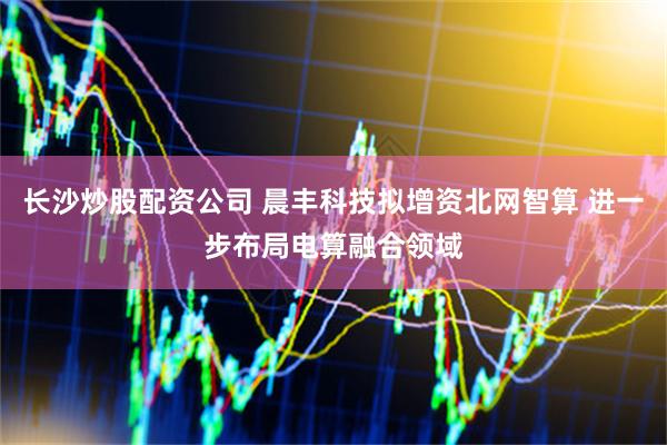 长沙炒股配资公司 晨丰科技拟增资北网智算 进一步布局电算融合领域