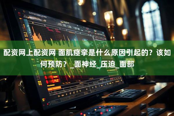 配资网上配资网 面肌痉挛是什么原因引起的？该如何预防？_面神经_压迫_面部