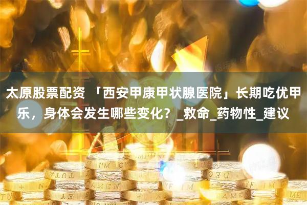 太原股票配资 「西安甲康甲状腺医院」长期吃优甲乐，身体会发生哪些变化？_救命_药物性_建议