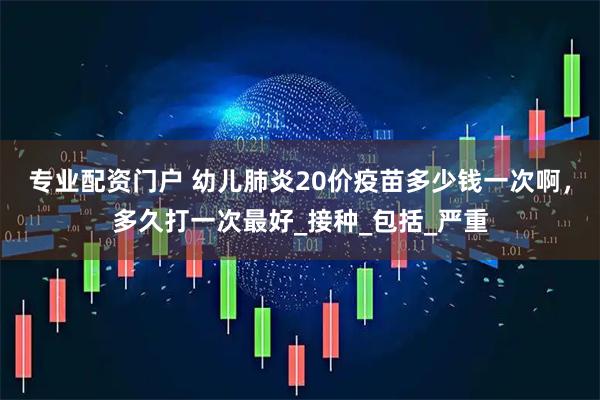 专业配资门户 幼儿肺炎20价疫苗多少钱一次啊，多久打一次最好_接种_包括_严重