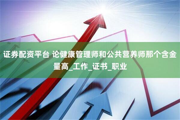 证券配资平台 论健康管理师和公共营养师那个含金量高_工作_证书_职业