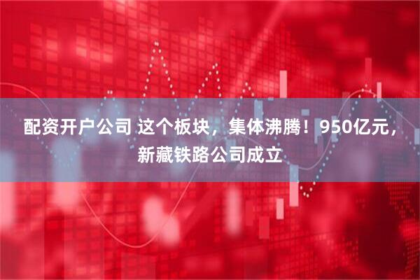 配资开户公司 这个板块，集体沸腾！950亿元，新藏铁路公司成立