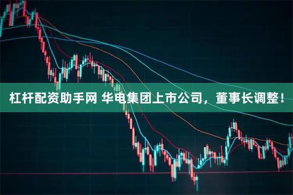 杠杆配资助手网 华电集团上市公司，董事长调整！