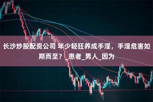 长沙炒股配资公司 年少轻狂养成手淫，手淫危害如期而至？_患者_男人_因为