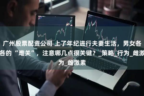 广州股票配资公司 上了年纪进行夫妻生活，男女各有各的 “难关”，注意哪几点很关键？_策略_行为_雌激素