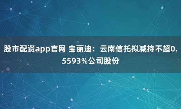 股市配资app官网 宝丽迪：云南信托拟减持不超0.5593%公司股份