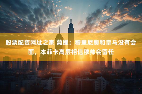 股票配资网址之家 葡媒：穆里尼奥和皇马没有会面，本菲卡高层相信穆帅会留任