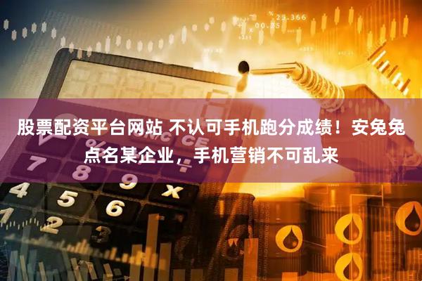 股票配资平台网站 不认可手机跑分成绩！安兔兔点名某企业，手机营销不可乱来