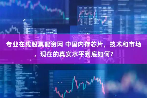 专业在线股票配资网 中国内存芯片，技术和市场，现在的真实水平到底如何？